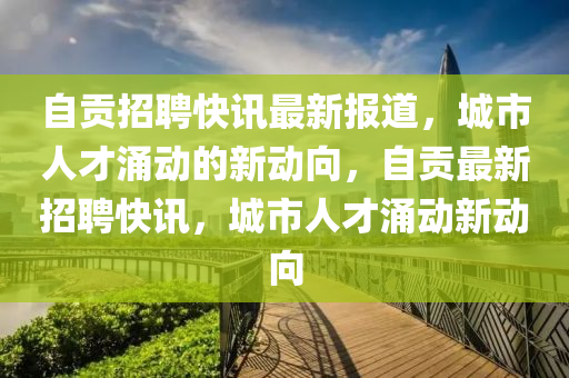 自贡招聘快讯最新报道,城市人才涌动的新动向,自贡最新招聘快讯,城市人才涌动新动向