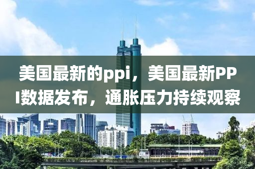美国最新的ppi,美国最新PPI数据发布,通胀压力持续观察中山市多米克自动化设备有限公司