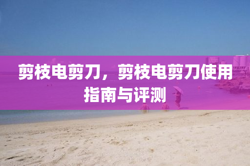 剪枝电剪刀,剪枝电剪刀使用指南与评测中山市多米克自动化设备有限公司