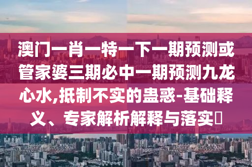 怀疑:澳门一码一特一中预测或新澳门精准期期准预测何仙姑网和警惕夸张幌子背后-本质释义、专家解析解释与落实