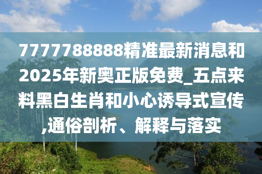 7777788888精准最新消息和2025年新奥正版免费_五点来料黑白生肖和小心诱导式宣传,通俗剖析、解释与落实