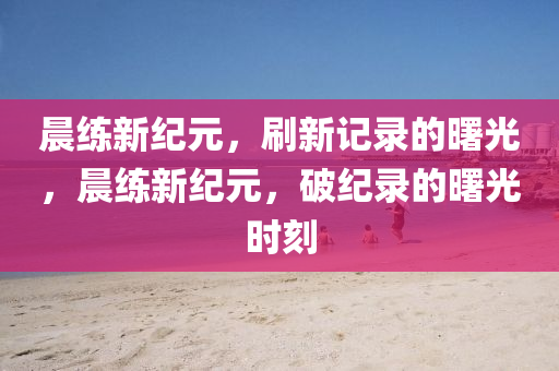 晨练新纪元,刷新记中山市多米克自动化设备有限公司录的曙光,晨练新纪元,破纪录的曙光时刻