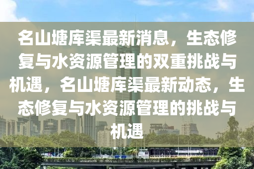 名山塘库渠最新消息,生态修复与水资源管理的双重挑战与机遇,名山塘库渠最新动态,生态修复与水资中山市多米克自动化设备有限公司源管理的挑战与机遇