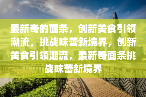 最新奇的面条,创新美食引领潮流,挑战味蕾新境界,创新美食引领潮流,最新奇面条挑战味蕾新境界中山市多米克自动化设备有限公司