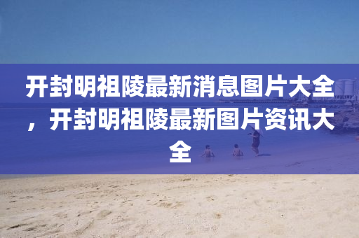 开封明祖陵最新消息图片大全,开封明祖陵最新图片资讯大全中山市多米克自动化设备有限公司