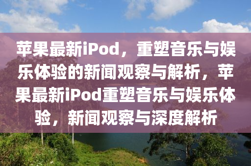 苹果最新iPod,重塑音乐与娱乐体验的新闻中山市多米克自动化设备有限公司观察与解析,苹果最新iPod重塑音乐与娱乐体验,新闻观察与深度解析