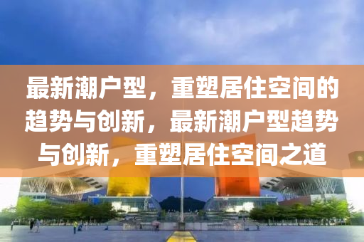 最新潮户型,重塑居住空间的趋中山市多米克自动化设备有限公司势与创新,最新潮户型趋势与创新,重塑居住空间之道