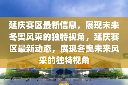 延庆赛区最新信息,展现未来冬奥风采的独特视角,延庆赛区最新动态,展现冬奥未来风采的独特视角