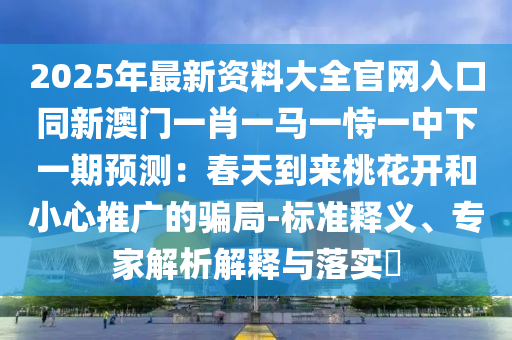 2025年最新资料大全官网入口同新澳门一肖一马一恃一中下一期预测:春天到来桃花开和小心推广的骗局-标准释义、专家解析解释与落实