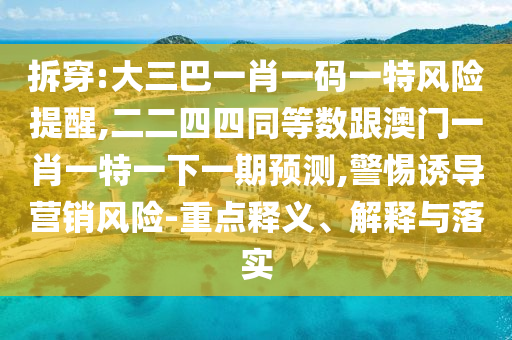 拆穿:大三巴一肖一码一特风险提醒,二二四四同等数跟澳门一肖一特一下一期预测,警惕诱导营销风险-重点释义、解释与落实