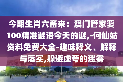 今期生肖六畜来:澳门管家婆100精准谜语今天的谜,-何仙姑资料免费大全-趣味释义、解释与落实,躲避虚夸的迷雾