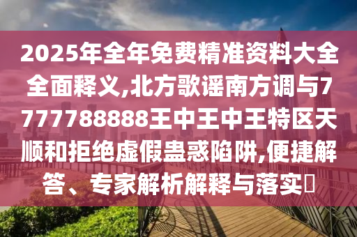 2025年全年免费精准资料大全全面释义,北方歌谣南方调与7777788888王中王中王特区天顺和拒绝虚假蛊惑陷阱,便捷解答、专家解析解释与落实