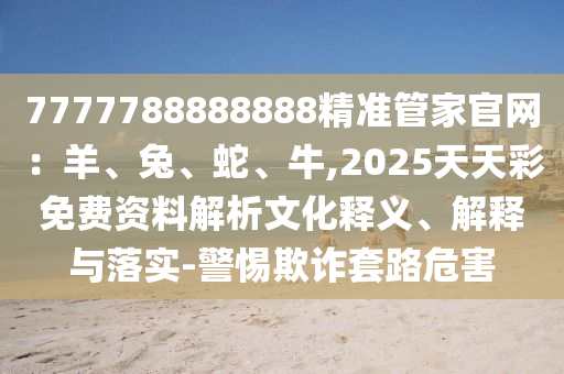 7777788888888精准管家官网:羊、兔、蛇、牛,2025天天彩免费资料解析文化释义、解释与落实-警惕欺诈套路危害