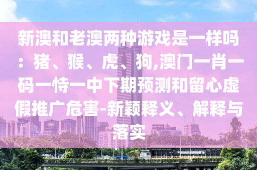 新澳和老澳两种游戏是一样吗:猪、猴、虎、狗,澳门一肖一码一恃一中下期预测和留心虚假推广危害-新颖释义、解释与落实