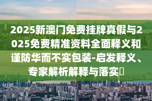 2025新澳门免费挂牌真假与2025免费精准资料全面释义和谨防华而不实包装-启发释义、专家解析解释与落实