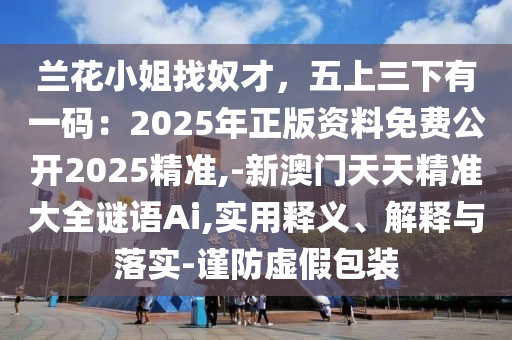 兰花小姐找奴才,五上三下有一码:2025年正版资料免费公开2025精准,-新澳门天天精准大全谜语Ai,实用释义、解释与落实-谨防虚假包装