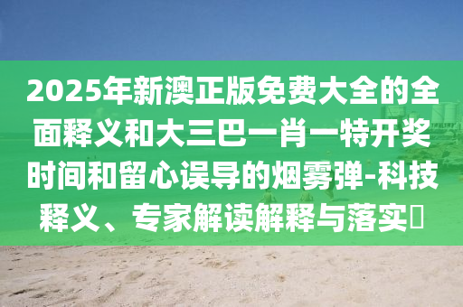 2025年新澳正版免费大全的全面释义和大三巴一肖一特开奖时间和留心误导的烟雾弹-科技释义、专家解读解释与落实