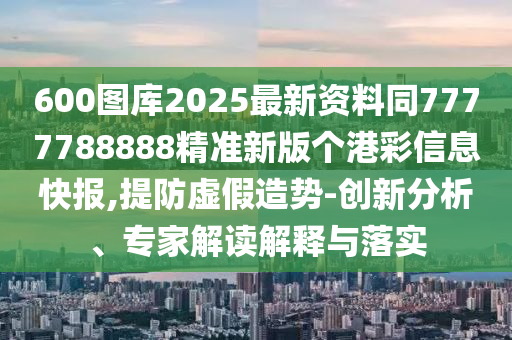 600图库2025最新资料同7777788888精准新版个港彩信息快报,提防虚假造势-创新分析、专家解读解释与落实