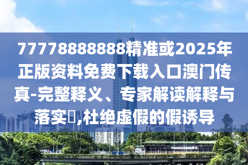 77778888888精准或2025年正版资料免费下载入口澳门传真-完整释义、专家解读解释与落实,杜绝虚假的假诱导
