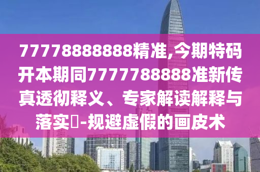 77778888888精准,今期特码开本期同7777788888准新传真透彻释义、专家解读解释与落实-规避虚假的画皮术
