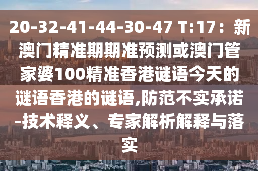 20-32-41-44-30-47 T:17:新澳门精准期期准预测或澳门管家婆100精准香港谜语今天的谜语香港的谜语,防范不实承诺-技术释义、专家解析解释与落实