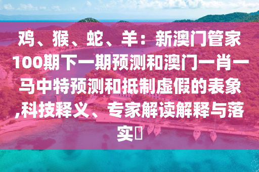 鸡、猴、蛇、羊:新澳门管家100期下一期预测和澳门一肖一马中特预测和抵制虚假的表象,科技释义、专家解读解释与落实