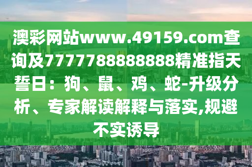 澳彩网站www.49159.соm查询及7777788888888精准指天誓日:狗、鼠、鸡、蛇-升级分析、专家解读解释与落实,规避不实诱导