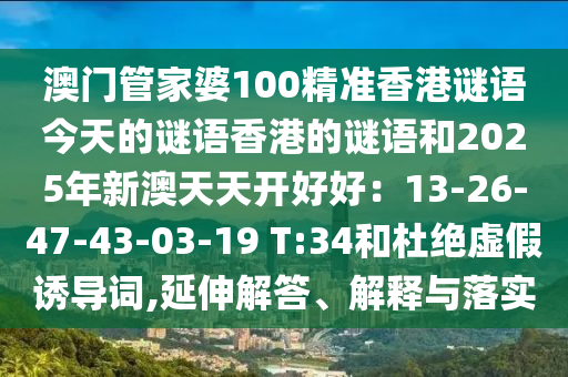 澳门管家婆100精准香港谜语今天的谜语香港的谜语和2025年新澳天天开好好:13-26-47-43-03-19 T:34和杜绝虚假诱导词,延伸解答、解释与落实