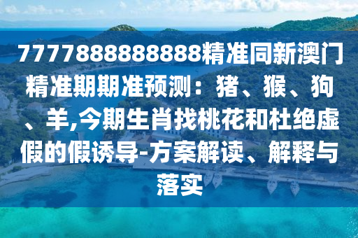 7777888888888精准同新澳门精准期期准预测：猪、猴、狗、羊,今期生肖找桃花和杜绝虚假的假诱导-方案解读、解释与落实