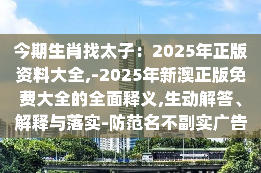 今期生肖找太子：2025年正版资料大全,-2025年新澳正版免费大全的全面释义,生动解答、解释与落实-防范名不副实广告