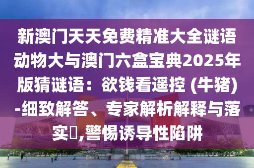 新澳门天天免费精准大全谜语动物大与澳门六盒宝典2025年版猜谜语:欲钱看遥控 (牛猪)-细致解答、专家解析解释与落实,警惕诱导性陷阱