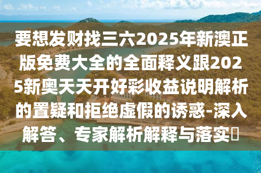 要想发财找三六2025年新澳正版免费大全的全面释义跟2025新奥天天开好彩收益说明解析的置疑和拒绝虚假的诱惑-深入解答、专家解析解释与落实​