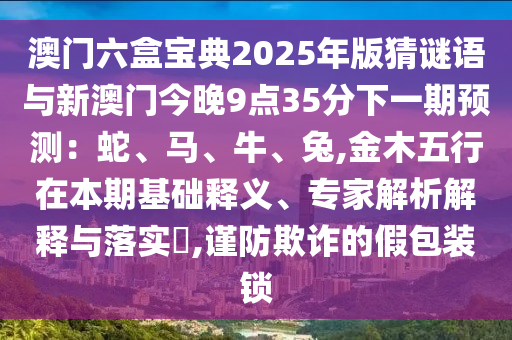 澳门六盒宝典2025年版猜谜语与新澳门今晚9点35分下一期预测：蛇、马、牛、兔,金木五行在本期基础释义、专家解析解释与落实​,谨防欺诈的假包装锁