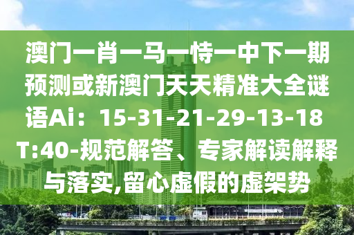 澳门一肖一马一恃一中下一期预测或新澳门天天精准大全谜语Ai：15-31-21-29-13-18 T:40-规范解答、专家解读解释与落实,留心虚假的虚架势