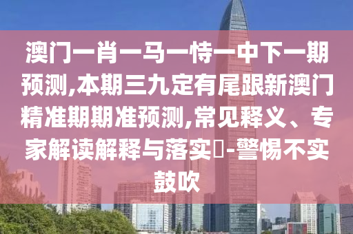 澳门一肖一马一恃一中下一期预测,本期三九定有尾跟新澳门精准期期准预测,常见释义、专家解读解释与落实-警惕不实鼓吹