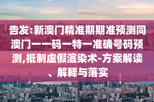 告发:新澳门精准期期准预测同澳门一一码一特一准确号码预测,抵制虚假渲染术-方案解读、解释与落实