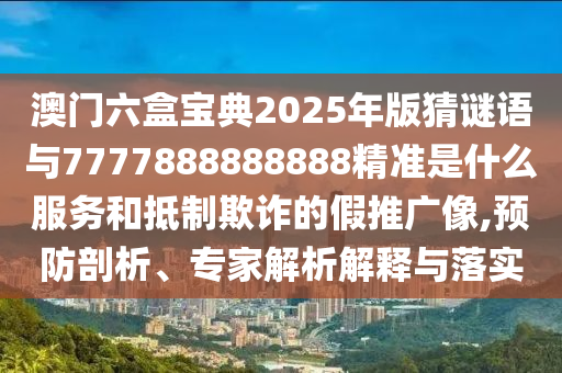 澳门六盒宝典2025年版猜谜语与7777888888888精准是什么服务和抵制欺诈的假推广像,预防剖析、专家解析解释与落实