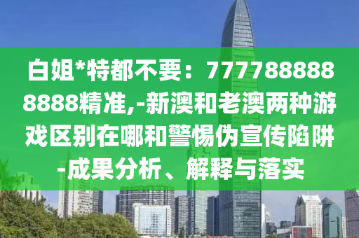 白姐*特都不要：7777888888888精准,-新澳和老澳两种游戏区别在哪和警惕伪宣传陷阱-成果分析、解释与落实