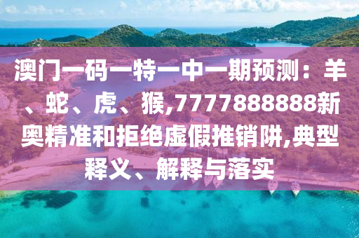 澳门一码一特一中一期预测：羊、蛇、虎、猴,7777888888新奥精准和拒绝虚假推销阱,典型释义、解释与落实