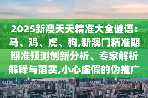 2025新澳天天精准大全谜语：马、鸡、虎、狗,新澳门精准期期准预测创新分析、专家解析解释与落实,小心虚假的伪推广