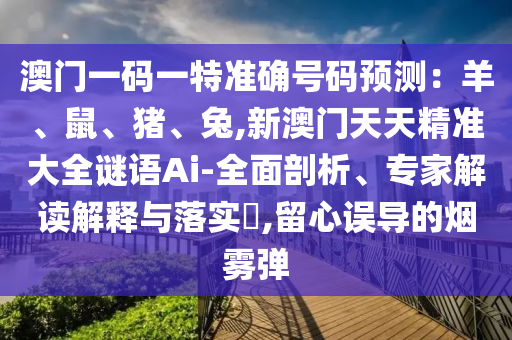 澳门一码一特准确号码预测：羊、鼠、猪、兔,新澳门天天精准大全谜语Ai-全面剖析、专家解读解释与落实​,留心误导的烟雾弹
