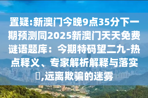 置疑:新澳门今晚9点35分下一期预测同2025新澳门天天免费谜语题库：今期特码望二九-热点释义、专家解析解释与落实​,远离欺骗的迷雾
