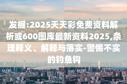 发掘:2025天天彩免费资料解析或600图库最新资料2025,条理释义、解释与落实-警惕不实的钓鱼钩