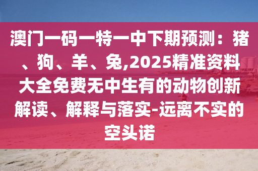 澳门一码一特一中下期预测：猪、狗、羊、兔,2025精准资料大全免费无中生有的动物创新解读、解释与落实-远离不实的空头诺