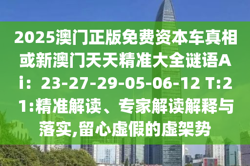 2025澳门正版免费资本车真相或新澳门天天精准大全谜语Ai：23-27-29-05-06-12 T:21:精准解读、专家解读解释与落实,留心虚假的虚架势