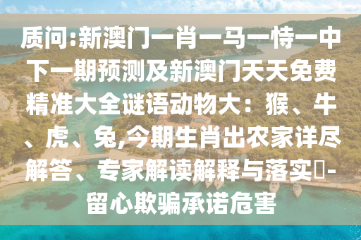 质问:新澳门一肖一马一恃一中下一期预测及新澳门天天免费精准大全谜语动物大：猴、牛、虎、兔,今期生肖出农家详尽解答、专家解读解释与落实​-留心欺骗承诺危害