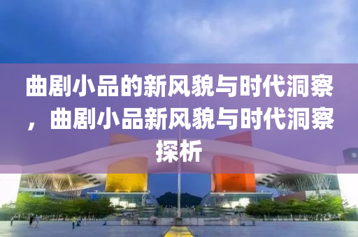曲剧小品的新风貌与时代洞察,曲剧小品新风貌与时代洞察探析中山市多米克自动化设备有限公司