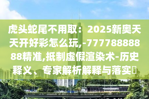 虎头蛇尾不用取:2025新奥天天开好彩怎么玩,-77778888888精准,抵制虚假渲染术-历史释义、专家解析解释与落实