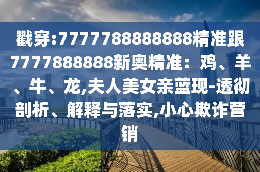 戳穿:7777788888888精准跟7777888888新奥精准：鸡、羊、牛、龙,夫人美女亲蓝现-透彻剖析、解释与落实,小心欺诈营销
