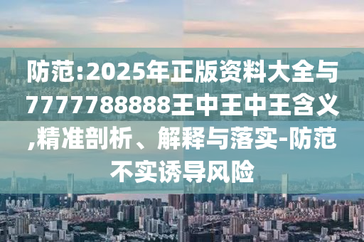 防范:2025年正版资料大全与7777788888王中王中王含义,精准剖析、解释与落实-防范不实诱导风险